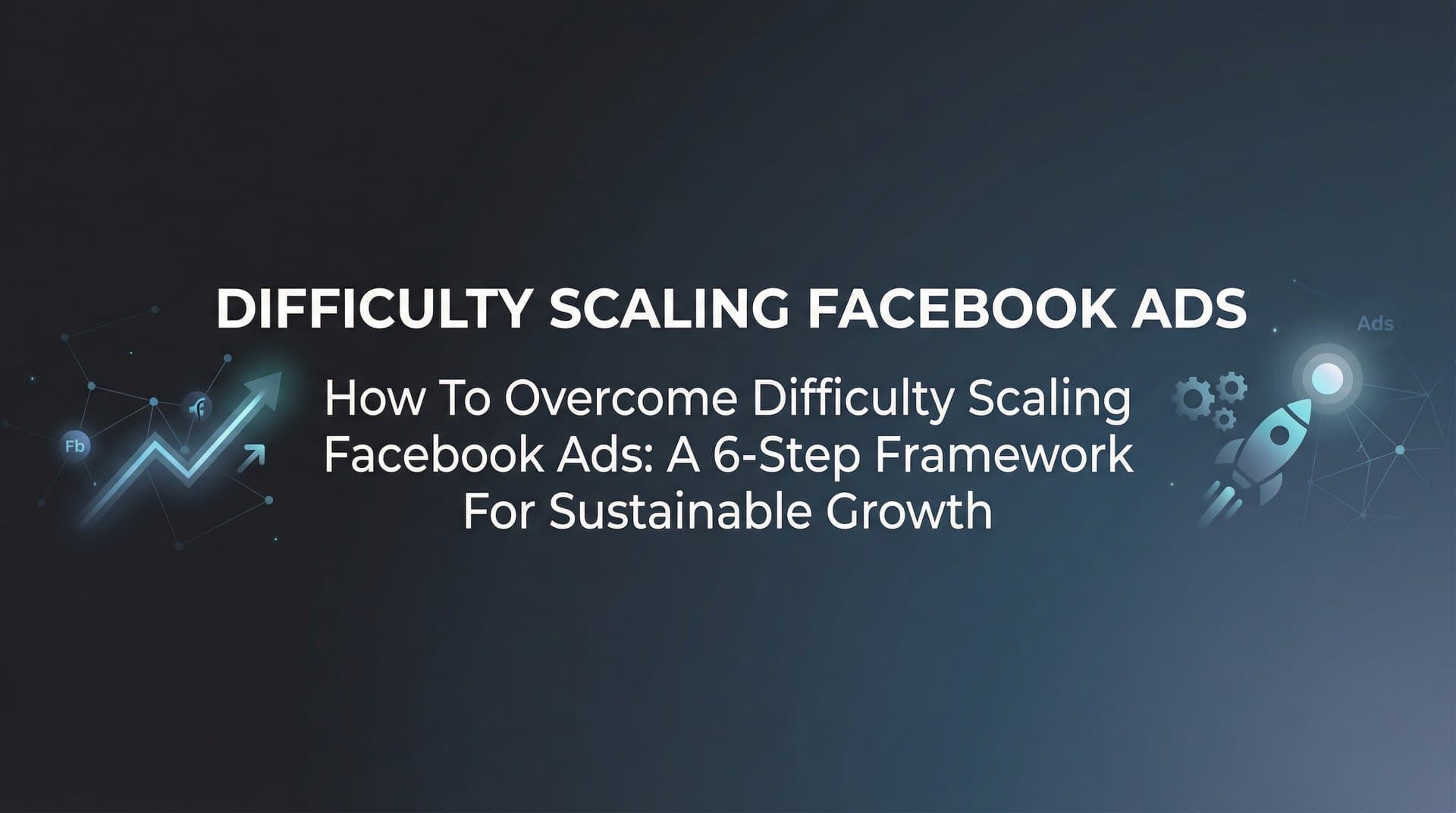 How to Overcome Difficulty Scaling Facebook Ads: A 6-Step Framework for Sustainable Growth