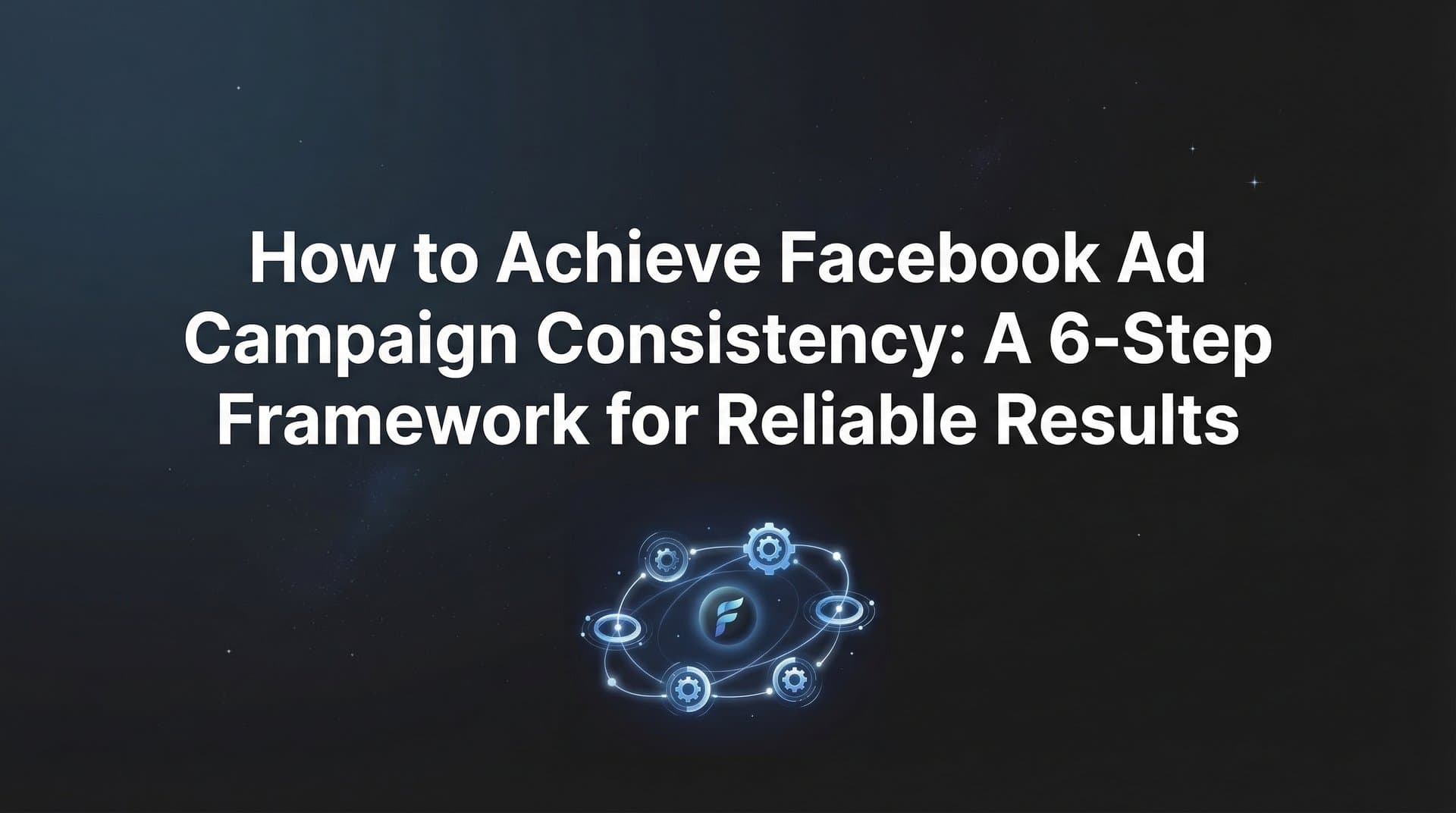 How to Achieve Facebook Ad Campaign Consistency: A 6-Step Framework for Reliable Results