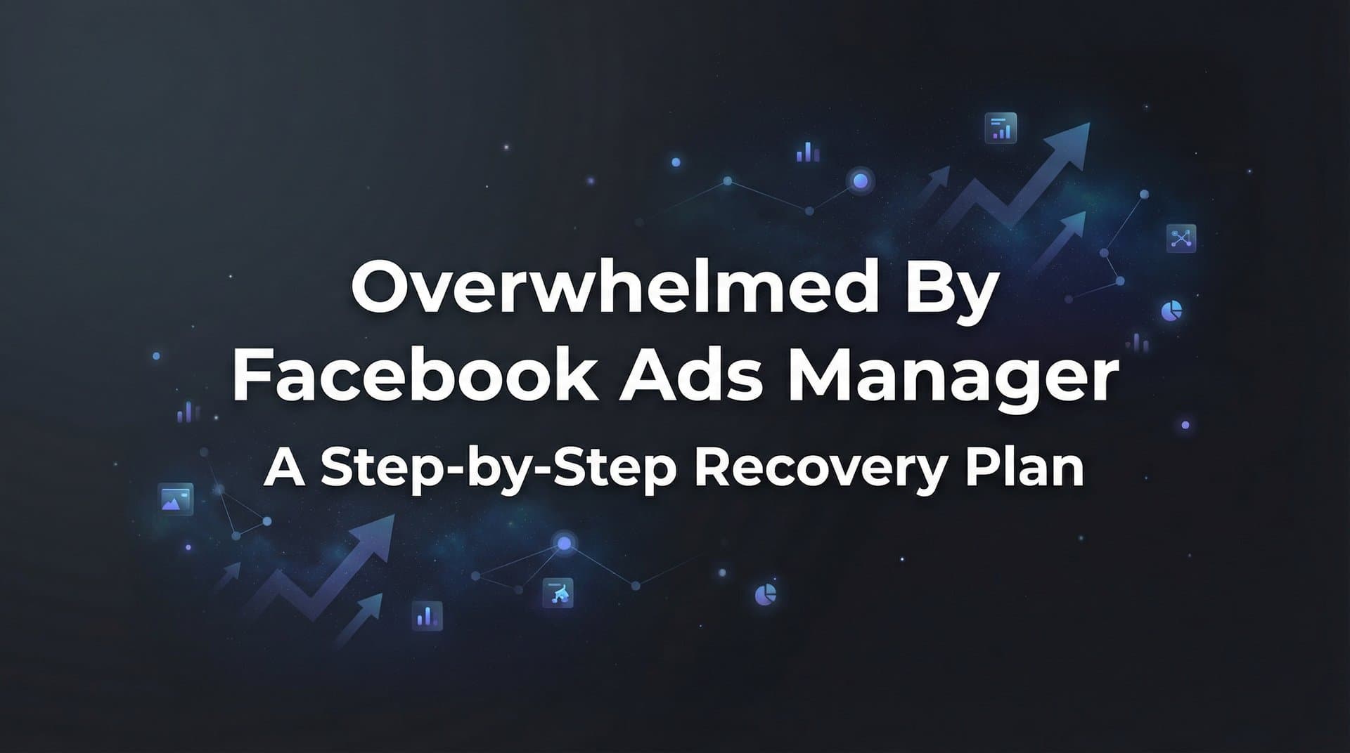 How to Stop Feeling Overwhelmed by Facebook Ads Manager: A Step-by-Step Recovery Plan
