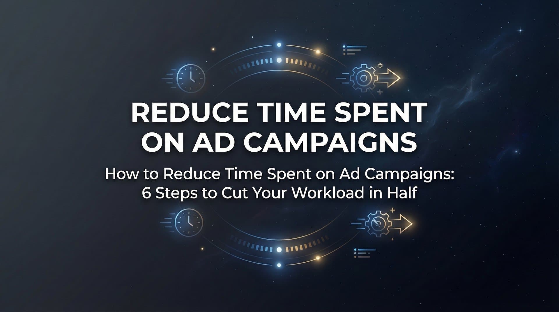 How to Reduce Time Spent on Ad Campaigns: 6 Steps to Cut Your Workload in Half