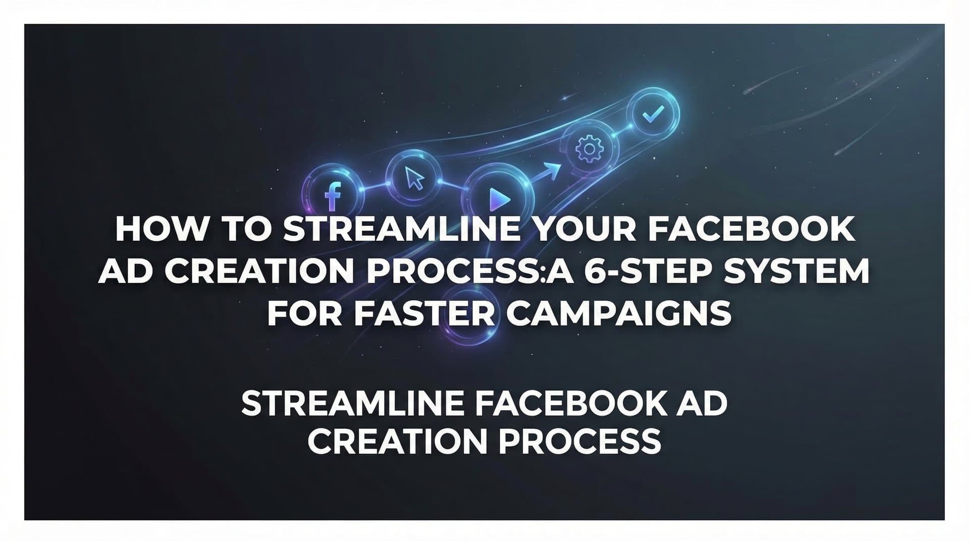 How to Streamline Your Facebook Ad Creation Process: A 6-Step System for Faster Campaigns